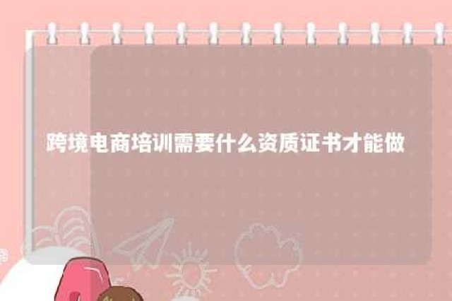 跨境电商培训需要什么资质证书才能做 跨境电商培训需要什么资质证书才能做