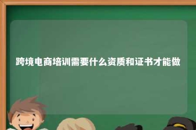 跨境电商培训需要什么资质和证书才能做 跨境电商培训有必要吗